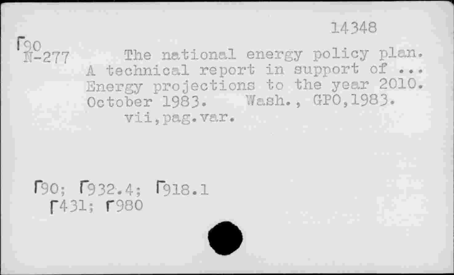 ﻿14348
r*3o
N-277 The national energy policy plan. A technical report in support of ... Energy projections to the year 2010. October 1983« Wash., GP0,1983* vii,pag.var.
r90; T932.4; Pns.l f431; T980